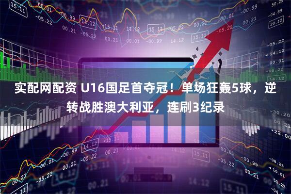 实配网配资 U16国足首夺冠！单场狂轰5球，逆转战胜澳大利亚，连刷3纪录