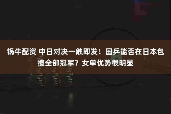 锅牛配资 中日对决一触即发！国乒能否在日本包揽全部冠军？女单优势很明显