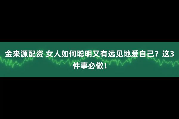 金来源配资 女人如何聪明又有远见地爱自己？这3件事必做！