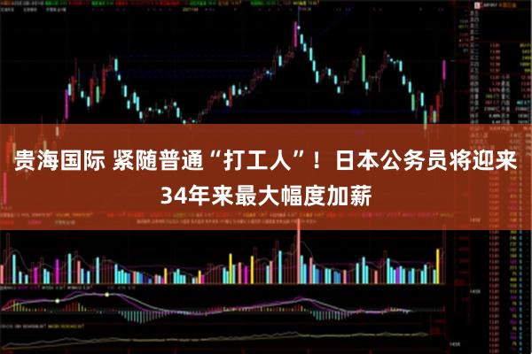 贵海国际 紧随普通“打工人”！日本公务员将迎来34年来最大幅度加薪