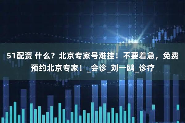 51配资 什么？北京专家号难挂！不要着急，免费预约北京专家！_会诊_刘一鸥_诊疗
