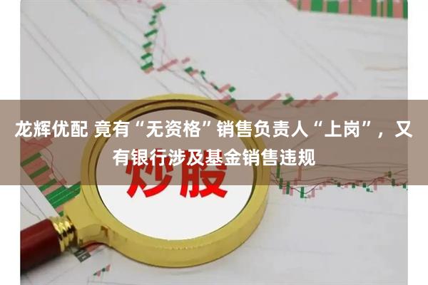 龙辉优配 竟有“无资格”销售负责人“上岗”，又有银行涉及基金销售违规