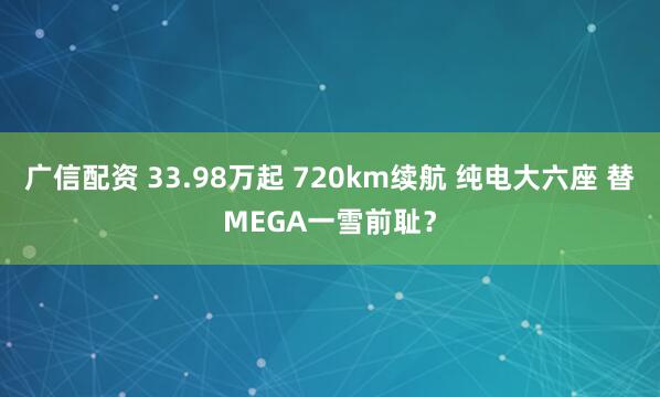 广信配资 33.98万起 720km续航 纯电大六座 替MEGA一雪前耻？