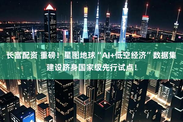 长富配资 重磅！星图地球“AI+低空经济”数据集建设跻身国家级先行试点！