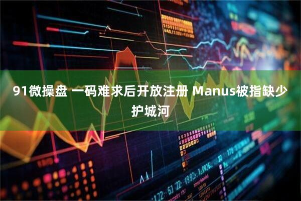 91微操盘 一码难求后开放注册 Manus被指缺少护城河