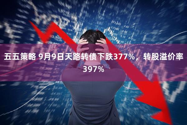 五五策略 9月9日天路转债下跌377%，转股溢价率397%