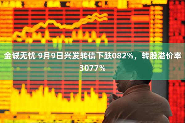 金诚无忧 9月9日兴发转债下跌082%，转股溢价率3077%