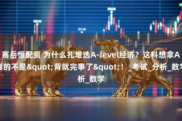 赛岳恒配资 为什么扎堆选A-level经济？这科想拿A真的不是"背就完事了"！_考试_分析_数学