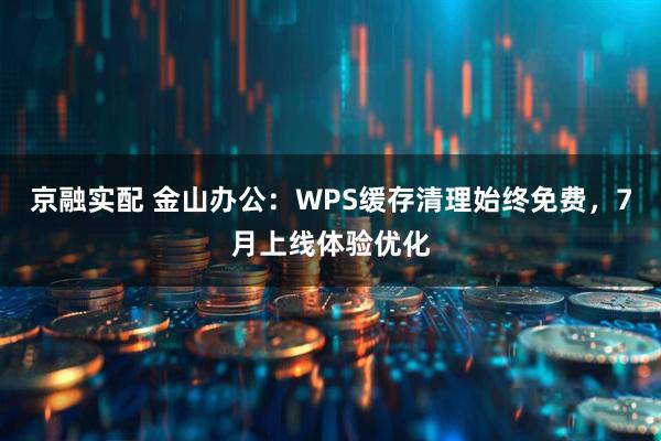 京融实配 金山办公：WPS缓存清理始终免费，7月上线体验优化